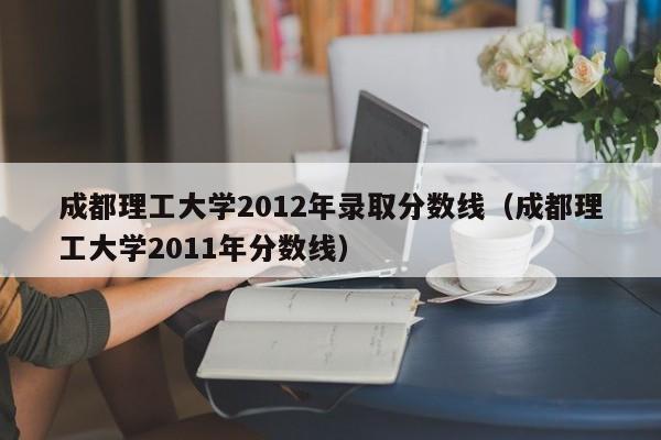 成都理工大学2012年录取分数线（成都理工大学2011年分数线）