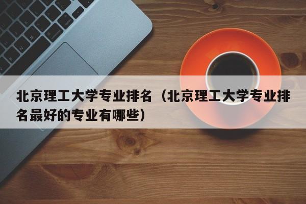 北京理工大学专业排名（北京理工大学专业排名最好的专业有哪些）