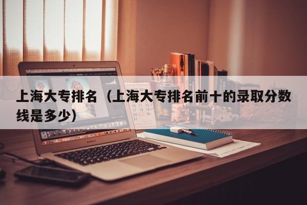 上海大专排名（上海大专排名前十的录取分数线是多少）
