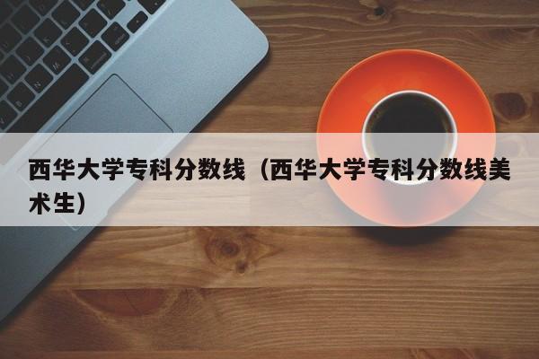 西华大学专科分数线（西华大学专科分数线美术生）