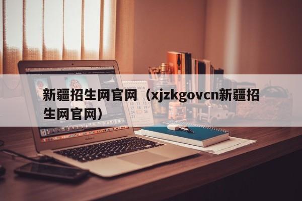 新疆招生网官网（xjzkgovcn新疆招生网官网）