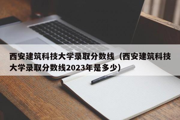 西安建筑科技大学录取分数线（西安建筑科技大学录取分数线2023年是多少）