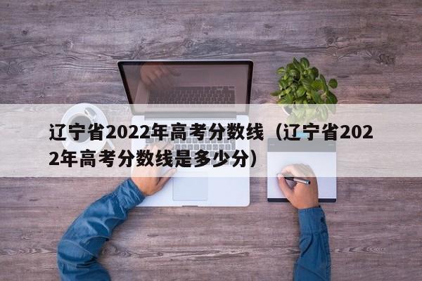 辽宁省2022年高考分数线（辽宁省2022年高考分数线是多少分）