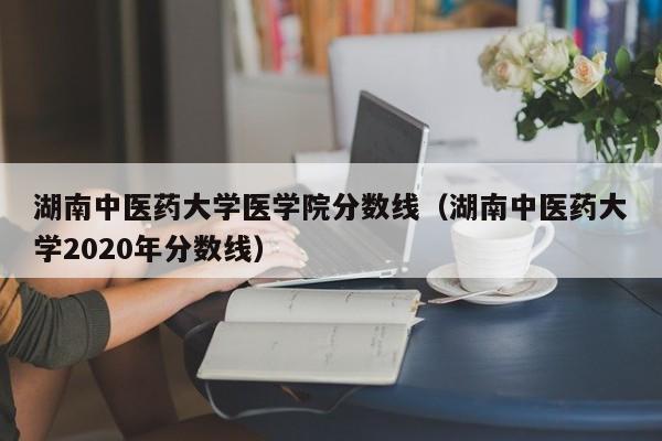湖南中医药大学医学院分数线（湖南中医药大学2020年分数线）