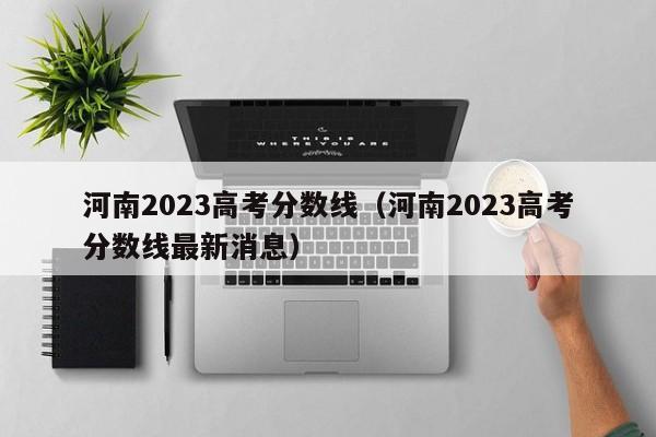 河南2023高考分数线（河南2023高考分数线最新消息）