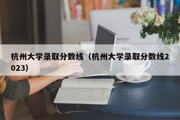 杭州大学录取分数线（杭州大学录取分数线2023）