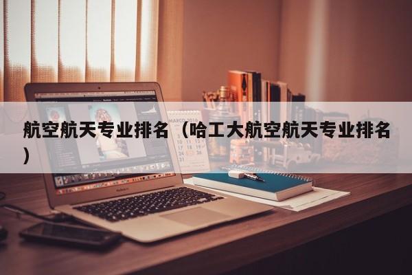 航空航天专业排名（哈工大航空航天专业排名）