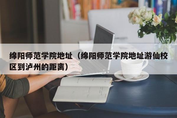 绵阳师范学院地址（绵阳师范学院地址游仙校区到泸州的距离）