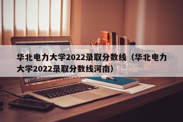 华北电力大学2022录取分数线（华北电力大学2022录取分数线河南）
