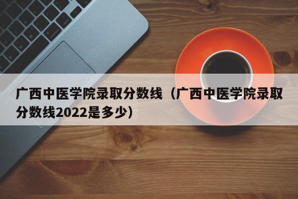 广西中医学院录取分数线（广西中医学院录取分数线2022是多少）