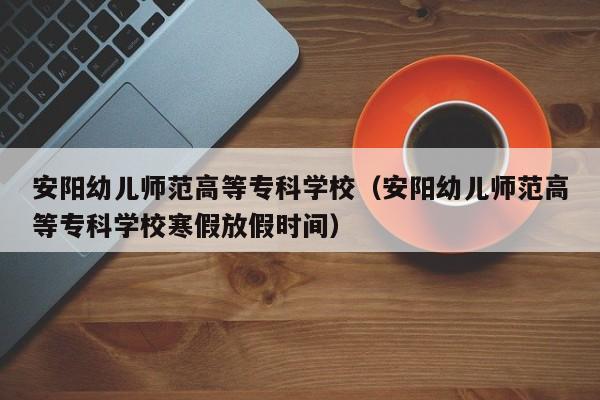 安阳幼儿师范高等专科学校（安阳幼儿师范高等专科学校寒假放假时间）