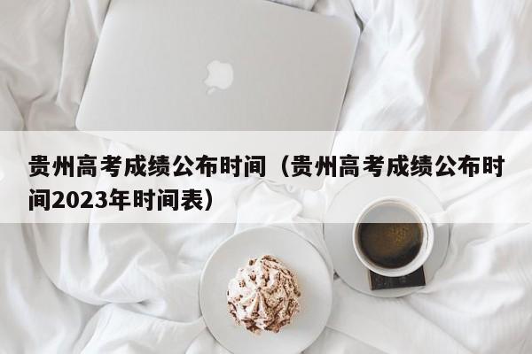 贵州高考成绩公布时间（贵州高考成绩公布时间2023年时间表）