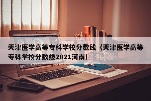 天津医学高等专科学校分数线（天津医学高等专科学校分数线2021河南）