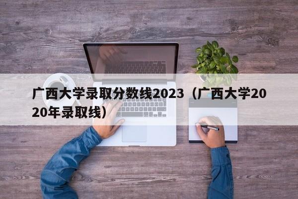 广西大学录取分数线2023（广西大学2020年录取线）