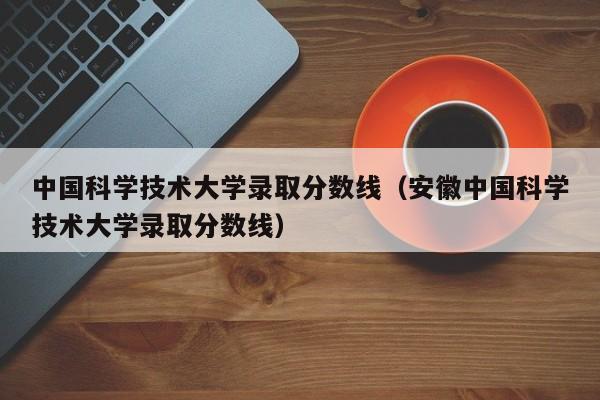 中国科学技术大学录取分数线（安徽中国科学技术大学录取分数线）
