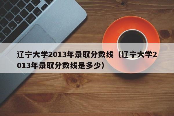 辽宁大学2013年录取分数线（辽宁大学2013年录取分数线是多少）