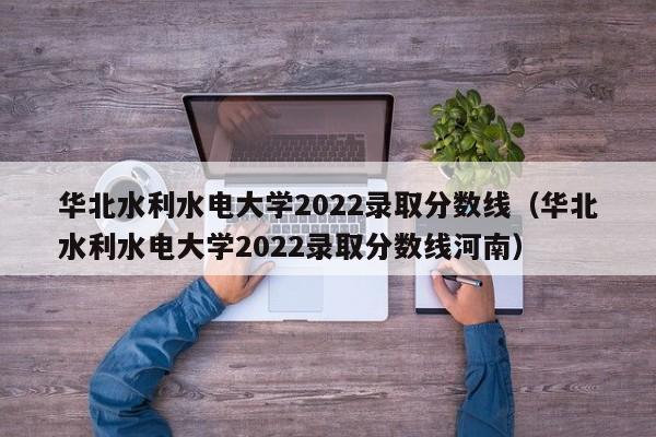 华北水利水电大学2022录取分数线（华北水利水电大学2022录取分数线河南）