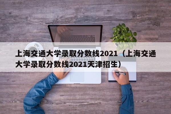 上海交通大学录取分数线2021（上海交通大学录取分数线2021天津招生）