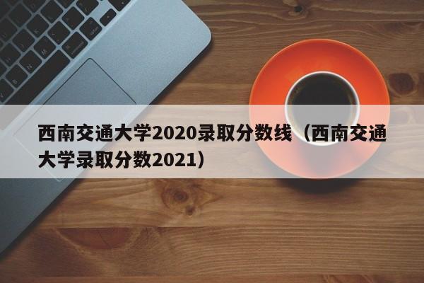 西南交通大学2020录取分数线（西南交通大学录取分数2021）
