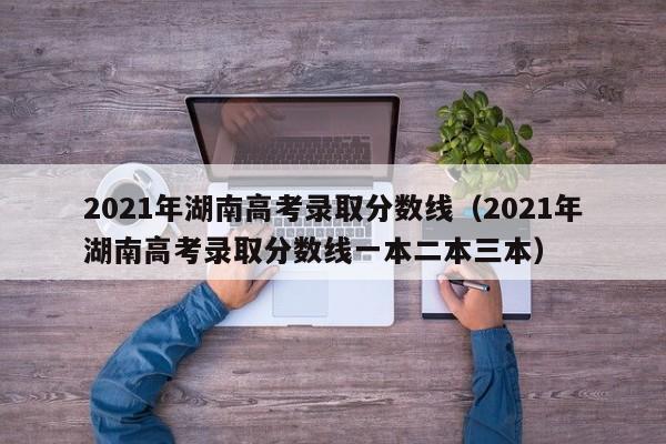 2021年湖南高考录取分数线（2021年湖南高考录取分数线一本二本三本）