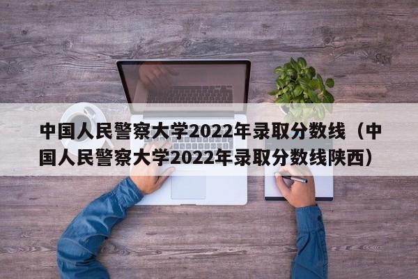 中国人民警察大学2022年录取分数线（中国人民警察大学2022年录取分数线陕西）