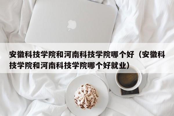 安徽科技学院和河南科技学院哪个好（安徽科技学院和河南科技学院哪个好就业）