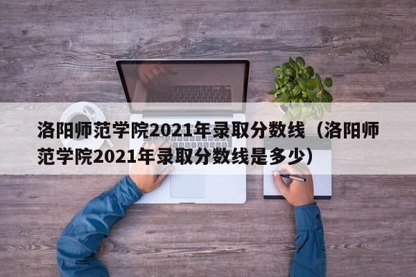 洛阳师范学院2021年录取分数线（洛阳师范学院2021年录取分数线是多少）