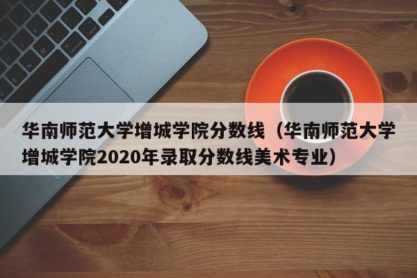 华南师范大学增城学院分数线（华南师范大学增城学院2020年录取分数线美术专业）