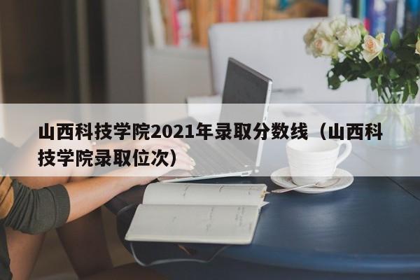 山西科技学院2021年录取分数线（山西科技学院录取位次）