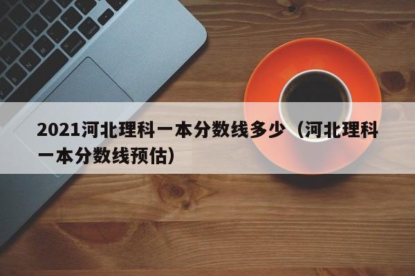 2021河北理科一本分数线多少（河北理科一本分数线预估）