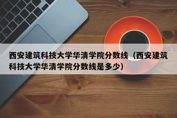 西安建筑科技大学华清学院分数线（西安建筑科技大学华清学院分数线是多少）