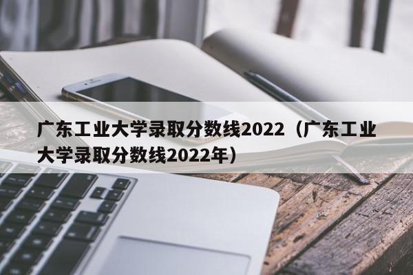 广东工业大学录取分数线2022（广东工业大学录取分数线2022年）