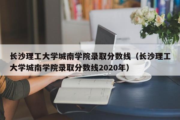 长沙理工大学城南学院录取分数线（长沙理工大学城南学院录取分数线2020年）