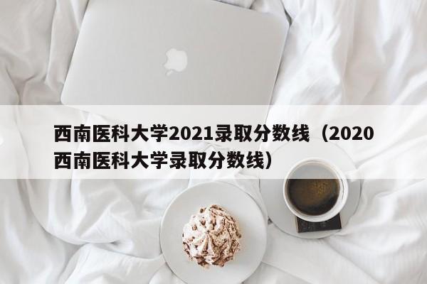 西南医科大学2021录取分数线（2020西南医科大学录取分数线）