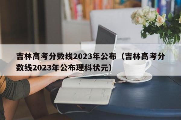 吉林高考分数线2023年公布（吉林高考分数线2023年公布理科状元）
