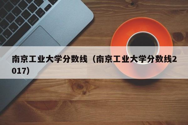 南京工业大学分数线（南京工业大学分数线2017）