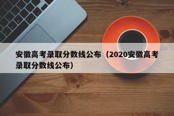 安徽高考录取分数线公布（2020安徽高考录取分数线公布）