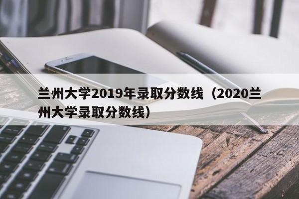 兰州大学2019年录取分数线（2020兰州大学录取分数线）