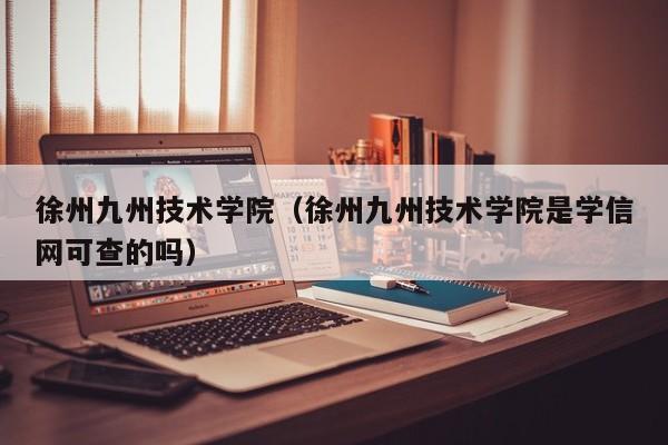 徐州九州技术学院（徐州九州技术学院是学信网可查的吗）