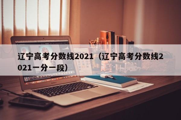 辽宁高考分数线2021（辽宁高考分数线2021一分一段）