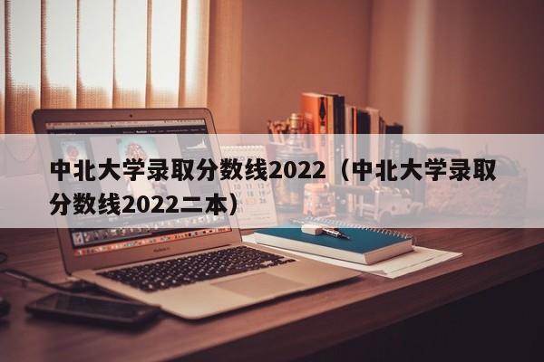 中北大学录取分数线2022（中北大学录取分数线2022二本）