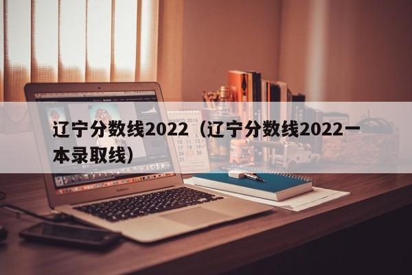 辽宁分数线2022（辽宁分数线2022一本录取线）