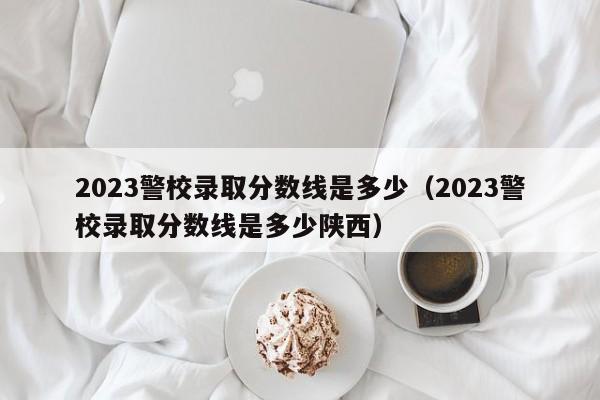 2023警校录取分数线是多少（2023警校录取分数线是多少陕西）