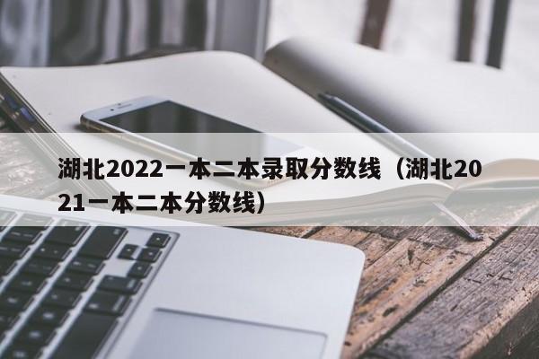 湖北2022一本二本录取分数线（湖北2021一本二本分数线）
