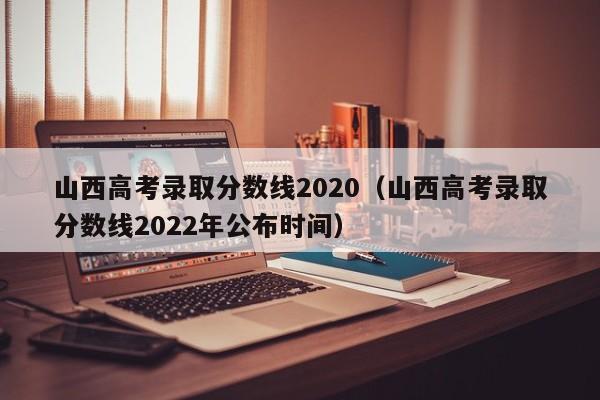 山西高考录取分数线2020（山西高考录取分数线2022年公布时间）