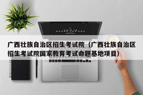 广西壮族自治区招生考试院（广西壮族自治区招生考试院国家教育考试命题基地项目）