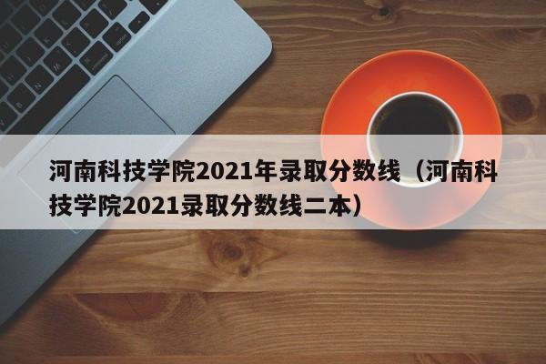 河南科技学院2021年录取分数线（河南科技学院2021录取分数线二本）