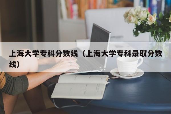 上海大学专科分数线（上海大学专科录取分数线）