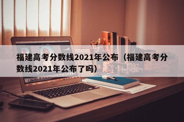 福建高考分数线2021年公布（福建高考分数线2021年公布了吗）