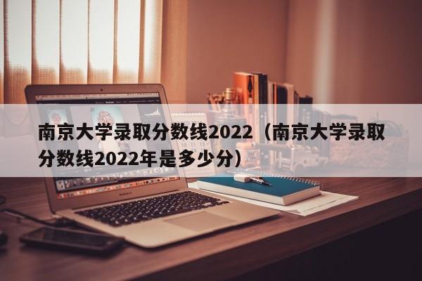 南京大学录取分数线2022（南京大学录取分数线2022年是多少分）